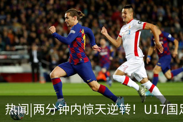 热闻|两分钟内惊天逆转！U17国足2-1勒沃库森，三战全胜小组头名晋级淘汰赛