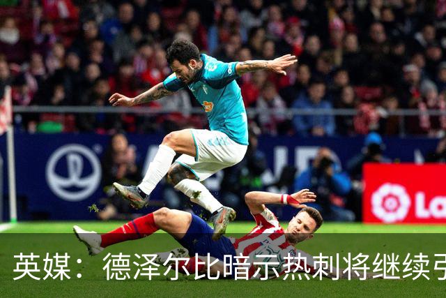 英媒：德泽尔比暗示热刺将继续引援；阿森纳继续报价吉马良斯