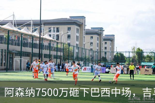阿森纳7500万砸下巴西中场，吉马良斯放话要夺冠，边锋还要补